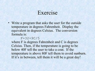 Exercise
• Write a program that asks the user for the outside
temperature in degrees Fahrenheit. Display the
equivalent in degrees Celsius. The conversion
formula is:
F=32+9C/5
where F is degrees Fahrenheit and C is degrees
Celsius. Then, if the temperature is going to be
below 40F tell the user to take a coat. If the
temperature is above 80F tell them to avoid sunburn.
If it’s in between, tell them it will be a great day!
 