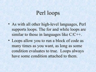 Perl loops
• As with all other high-level languages, Perl
supports loops. The for and while loops are
similar to those in languages like C/C++.
• Loops allow you to run a block of code as
many times as you want, as long as some
condition evaluates to true. Loops always
have some condition attached to them.
 