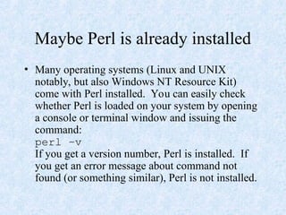 Maybe Perl is already installed
• Many operating systems (Linux and UNIX
notably, but also Windows NT Resource Kit)
come with Perl installed. You can easily check
whether Perl is loaded on your system by opening
a console or terminal window and issuing the
command:
perl –v
If you get a version number, Perl is installed. If
you get an error message about command not
found (or something similar), Perl is not installed.
 