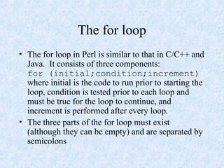 The for loop
• The for loop in Perl is similar to that in C/C++ and
Java. It consists of three components:
for (initial;condition;increment)
where initial is the code to run prior to starting the
loop, condition is tested prior to each loop and
must be true for the loop to continue, and
increment is performed after every loop.
• The three parts of the for loop must exist
(although they can be empty) and are separated by
semicolons
 