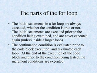 The parts of the for loop
• The initial statements in a for loop are always
executed, whether the condition is true or not.
The initial statements are executed prior to the
condition being examined, and are never executed
again (unless inside a larger loop)
• The continuation condition is evaluated prior to
the code block execution, and revaluated each
loop. At the end of the execution of the code
block and prior to the condition being tested, the
increment conditions are executed.
 