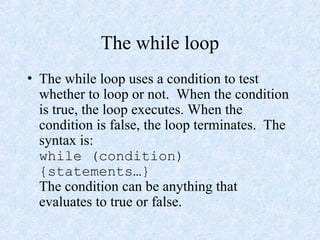 The while loop
• The while loop uses a condition to test
whether to loop or not. When the condition
is true, the loop executes. When the
condition is false, the loop terminates. The
syntax is:
while (condition)
{statements…}
The condition can be anything that
evaluates to true or false.
 