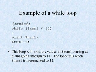 Example of a while loop
$num1=6;
while ($num1 < 12)
{
print $num1;
$num1++;
}
• This loop will print the values of $num1 starting at
6 and going through to 11. The loop fails when
$num1 is incremented to 12.
 