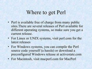 Where to get Perl
• Perl is available free of charge from many public
sites.There are several releases of Perl available for
different operating systems, so make sure you get a
current release.
• For Linux or UNIX systems, visit perl.com for the
latest releases
• For Windows systems, you can compile the Perl
source code yourself (a hassle) or download a
preconfigured Windows release at activestate.com
• For Macintosh, visit macperl.com for MacPerl
 