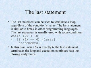 The last statement
• The last statement can be used to terminate a loop,
regardless of the condition’s value. The last statement
is similar to break in other programming languages.
The last statement is usually used with some condition:
while ($x < 10)
{ if ($x == 6) {last;}
statements…}
• In this case, when $x is exactly 6, the last statement
terminates the loop and execution continues past the
closing curly brace.
 