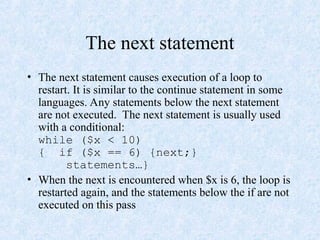 The next statement
• The next statement causes execution of a loop to
restart. It is similar to the continue statement in some
languages. Any statements below the next statement
are not executed. The next statement is usually used
with a conditional:
while ($x < 10)
{ if ($x == 6) {next;}
statements…}
• When the next is encountered when $x is 6, the loop is
restarted again, and the statements below the if are not
executed on this pass
 