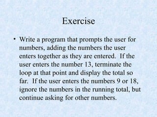Exercise
• Write a program that prompts the user for
numbers, adding the numbers the user
enters together as they are entered. If the
user enters the number 13, terminate the
loop at that point and display the total so
far. If the user enters the numbers 9 or 18,
ignore the numbers in the running total, but
continue asking for other numbers.
 