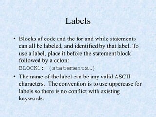 Labels
• Blocks of code and the for and while statements
can all be labeled, and identified by that label. To
use a label, place it before the statement block
followed by a colon:
BLOCK1: {statements…}
• The name of the label can be any valid ASCII
characters. The convention is to use uppercase for
labels so there is no conflict with existing
keywords.
 