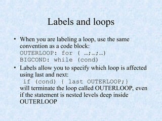 Labels and loops
• When you are labeling a loop, use the same
convention as a code block:
OUTERLOOP: for ( …;…;…)
BIGCOND: while (cond)
• Labels allow you to specify which loop is affected
using last and next:
if (cond) { last OUTERLOOP;}
will terminate the loop called OUTERLOOP, even
if the statement is nested levels deep inside
OUTERLOOP
 