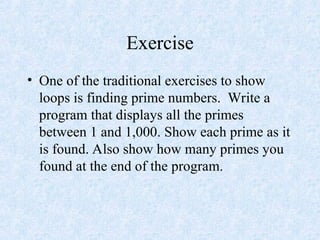 Exercise
• One of the traditional exercises to show
loops is finding prime numbers. Write a
program that displays all the primes
between 1 and 1,000. Show each prime as it
is found. Also show how many primes you
found at the end of the program.
 