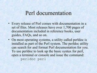 Perl documentation
• Every release of Perl comes with documentation in a
set of files. Most releases have over 1,700 pages of
documentation included in reference books, user
guides, FAQs, and so on.
• On most operating systems, a utility called perldoc is
installed as part of the Perl system. The perldoc utility
can search for and format Perl documentation for you.
To use perldoc to look up the basic syntax for perl,
open a terminal or console and issue the command:
perldoc perl
 