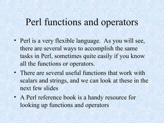 Perl functions and operators
• Perl is a very flexible language. As you will see,
there are several ways to accomplish the same
tasks in Perl, sometimes quite easily if you know
all the functions or operators.
• There are several useful functions that work with
scalars and strings, and we can look at these in the
next few slides
• A Perl reference book is a handy resource for
looking up functions and operators
 