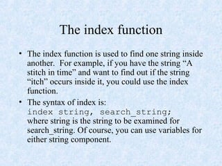 The index function
• The index function is used to find one string inside
another. For example, if you have the string “A
stitch in time” and want to find out if the string
“itch” occurs inside it, you could use the index
function.
• The syntax of index is:
index string, search_string;
where string is the string to be examined for
search_string. Of course, you can use variables for
either string component.
 