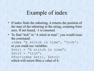 Example of index
• If index finds the substring, it returns the position of
the start of the substring in the string, counting from
zero. If not found, -1 is returned.
• To find “itch” in “A stitch in time”, you would issue
the command:
index “A stitch in time”, “itch”;
or you could use variables:
$str1 = “A stitch in time”;
$str2 = “itch”;
$foo=index $str1, $str2;
which will return $foo a value of 4.
 