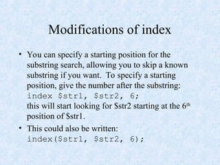 Modifications of index
• You can specify a starting position for the
substring search, allowing you to skip a known
substring if you want. To specify a starting
position, give the number after the substring:
index $str1, $str2, 6;
this will start looking for $str2 starting at the 6th
position of $str1.
• This could also be written:
index($str1, $str2, 6);
 