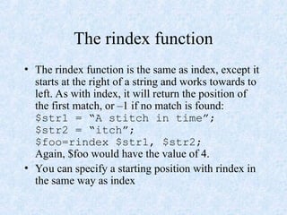 The rindex function
• The rindex function is the same as index, except it
starts at the right of a string and works towards to
left. As with index, it will return the position of
the first match, or –1 if no match is found:
$str1 = “A stitch in time”;
$str2 = “itch”;
$foo=rindex $str1, $str2;
Again, $foo would have the value of 4.
• You can specify a starting position with rindex in
the same way as index
 