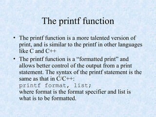 The printf function
• The printf function is a more talented version of
print, and is similar to the printf in other languages
like C and C++
• The printf function is a “formatted print” and
allows better control of the output from a print
statement. The syntax of the printf statement is the
same as that in C/C++:
printf format, list;
where format is the format specifier and list is
what is to be formatted.
 