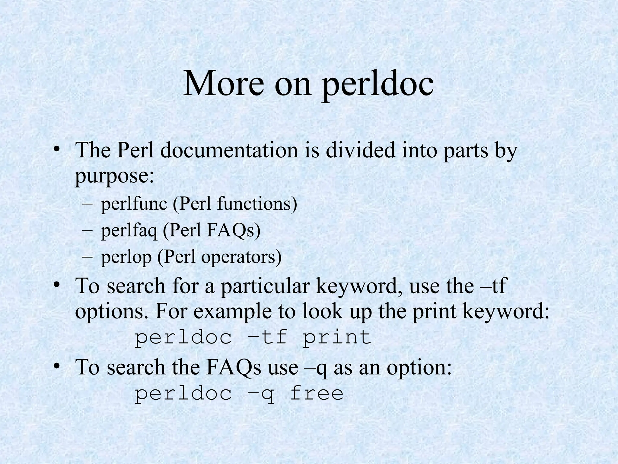 More on perldoc
• The Perl documentation is divided into parts by
purpose:
– perlfunc (Perl functions)
– perlfaq (Perl FAQs)
– perlop (Perl operators)
• To search for a particular keyword, use the –tf
options. For example to look up the print keyword:
perldoc –tf print
• To search the FAQs use –q as an option:
perldoc –q free
 