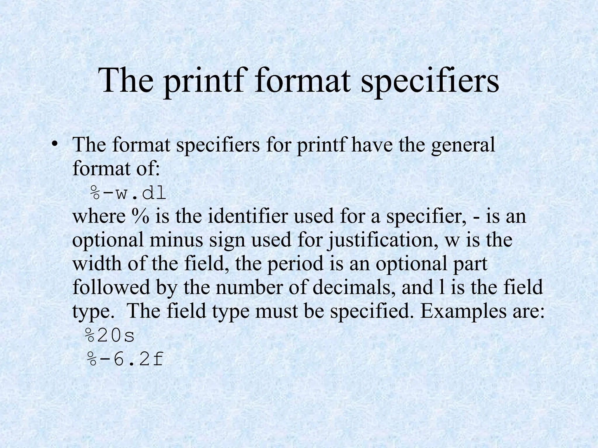 The printf format specifiers
• The format specifiers for printf have the general
format of:
%-w.dl
where % is the identifier used for a specifier, - is an
optional minus sign used for justification, w is the
width of the field, the period is an optional part
followed by the number of decimals, and l is the field
type. The field type must be specified. Examples are:
%20s
%-6.2f
 