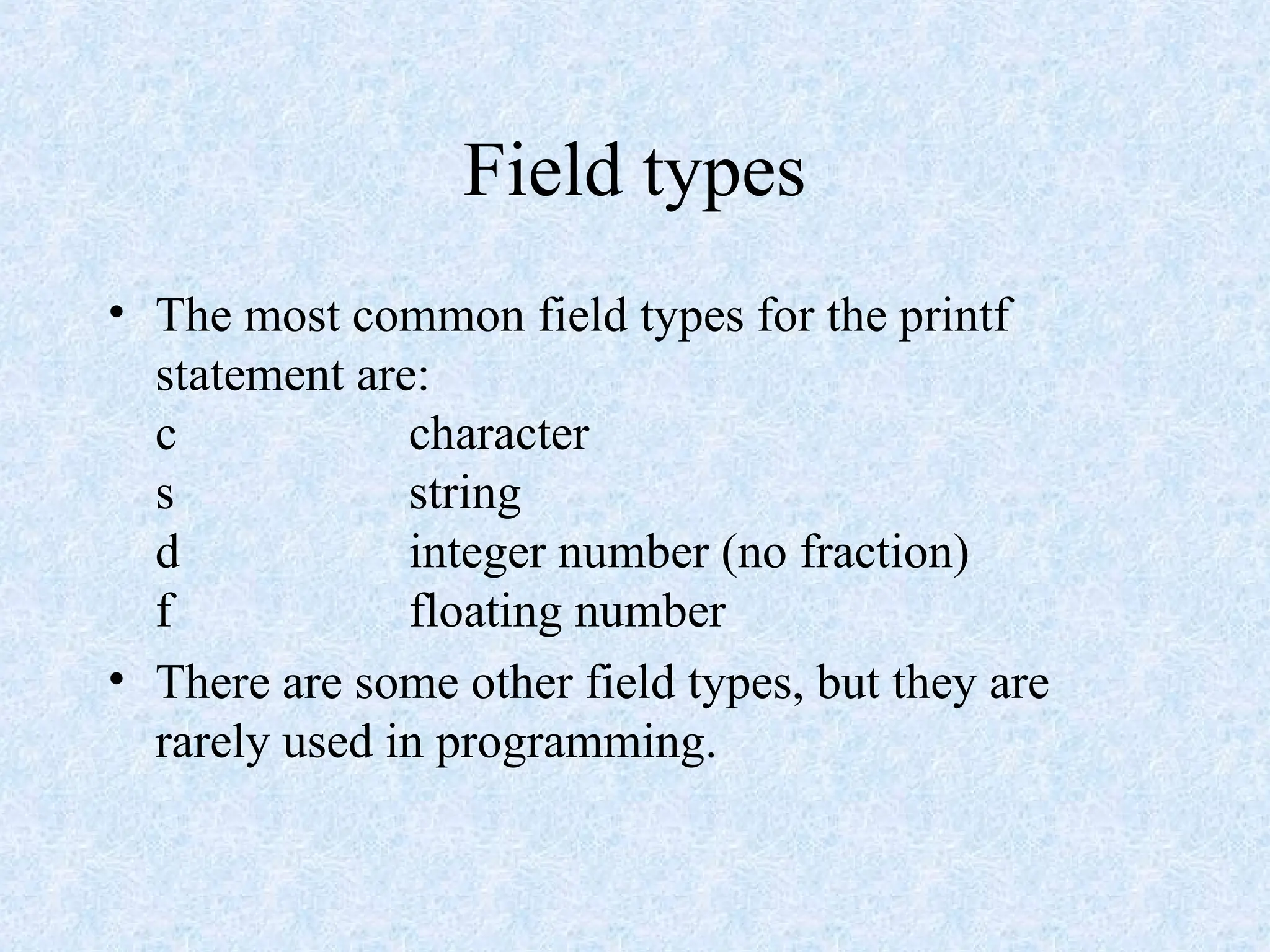 Field types
• The most common field types for the printf
statement are:
c character
s string
d integer number (no fraction)
f floating number
• There are some other field types, but they are
rarely used in programming.
 