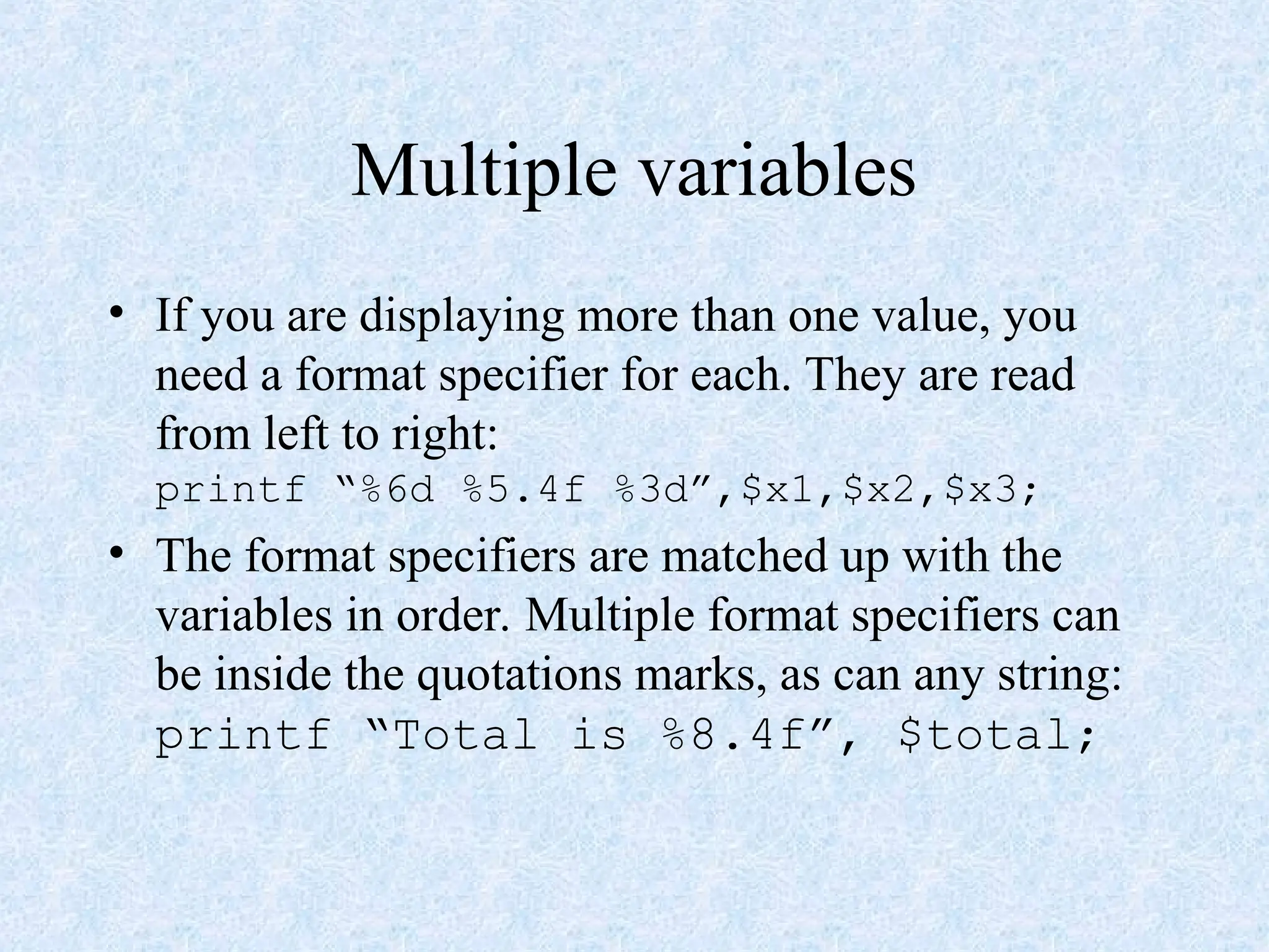 Multiple variables
• If you are displaying more than one value, you
need a format specifier for each. They are read
from left to right:
printf “%6d %5.4f %3d”,$x1,$x2,$x3;
• The format specifiers are matched up with the
variables in order. Multiple format specifiers can
be inside the quotations marks, as can any string:
printf “Total is %8.4f”, $total;
 