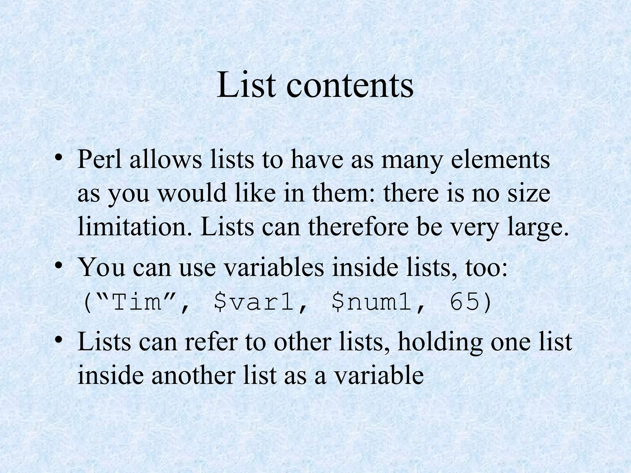 List contents
• Perl allows lists to have as many elements
as you would like in them: there is no size
limitation. Lists can therefore be very large.
• You can use variables inside lists, too:
(“Tim”, $var1, $num1, 65)
• Lists can refer to other lists, holding one list
inside another list as a variable
 