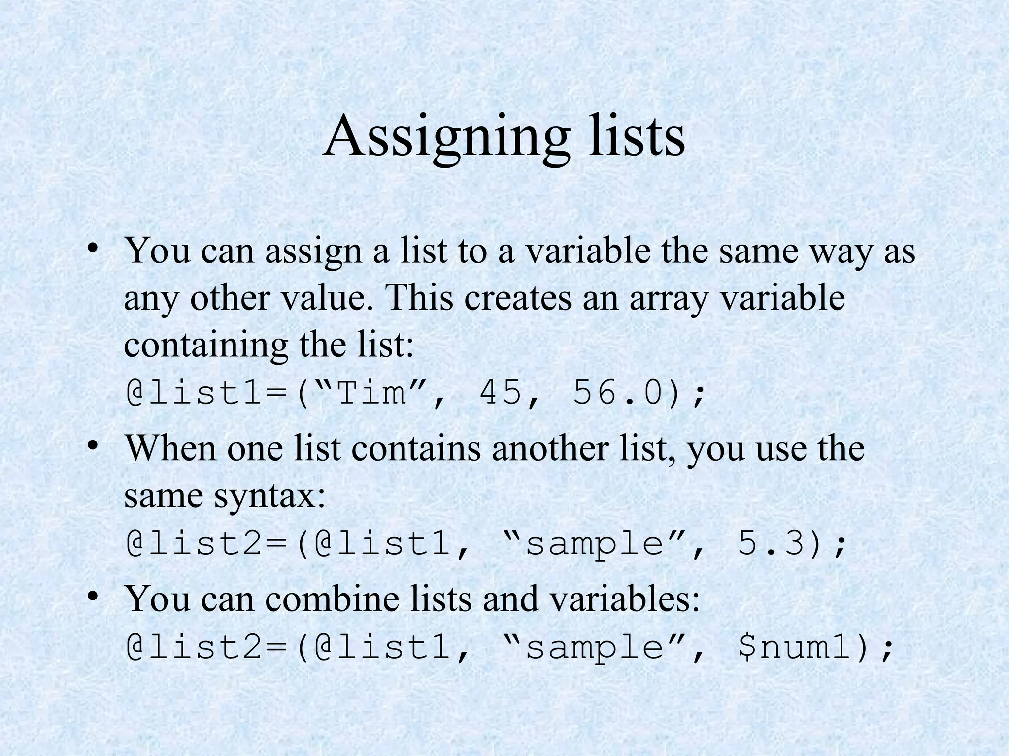 Assigning lists
• You can assign a list to a variable the same way as
any other value. This creates an array variable
containing the list:
@list1=(“Tim”, 45, 56.0);
• When one list contains another list, you use the
same syntax:
@list2=(@list1, “sample”, 5.3);
• You can combine lists and variables:
@list2=(@list1, “sample”, $num1);
 