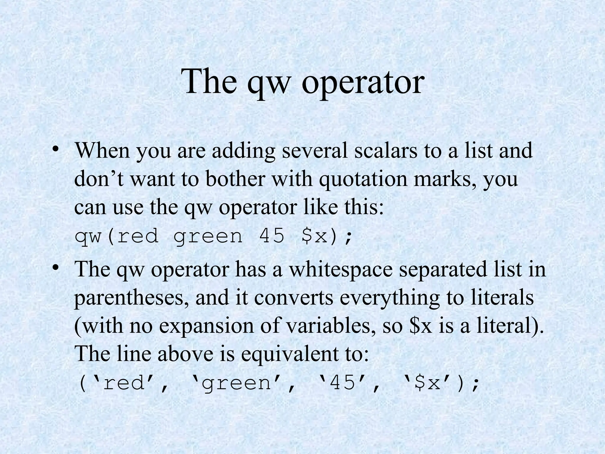 The qw operator
• When you are adding several scalars to a list and
don’t want to bother with quotation marks, you
can use the qw operator like this:
qw(red green 45 $x);
• The qw operator has a whitespace separated list in
parentheses, and it converts everything to literals
(with no expansion of variables, so $x is a literal).
The line above is equivalent to:
(‘red’, ‘green’, ‘45’, ‘$x’);
 