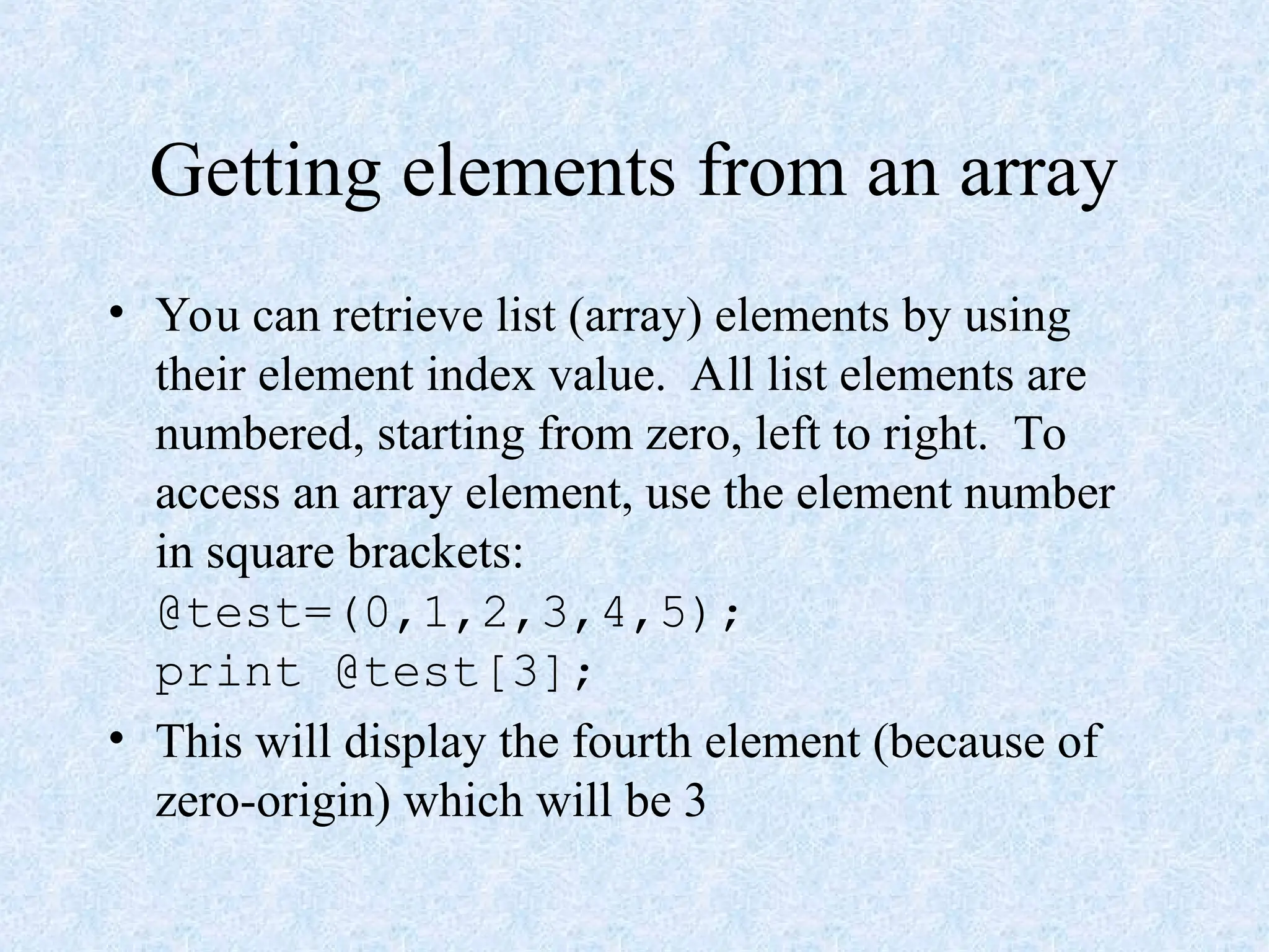 Getting elements from an array
• You can retrieve list (array) elements by using
their element index value. All list elements are
numbered, starting from zero, left to right. To
access an array element, use the element number
in square brackets:
@test=(0,1,2,3,4,5);
print @test[3];
• This will display the fourth element (because of
zero-origin) which will be 3
 