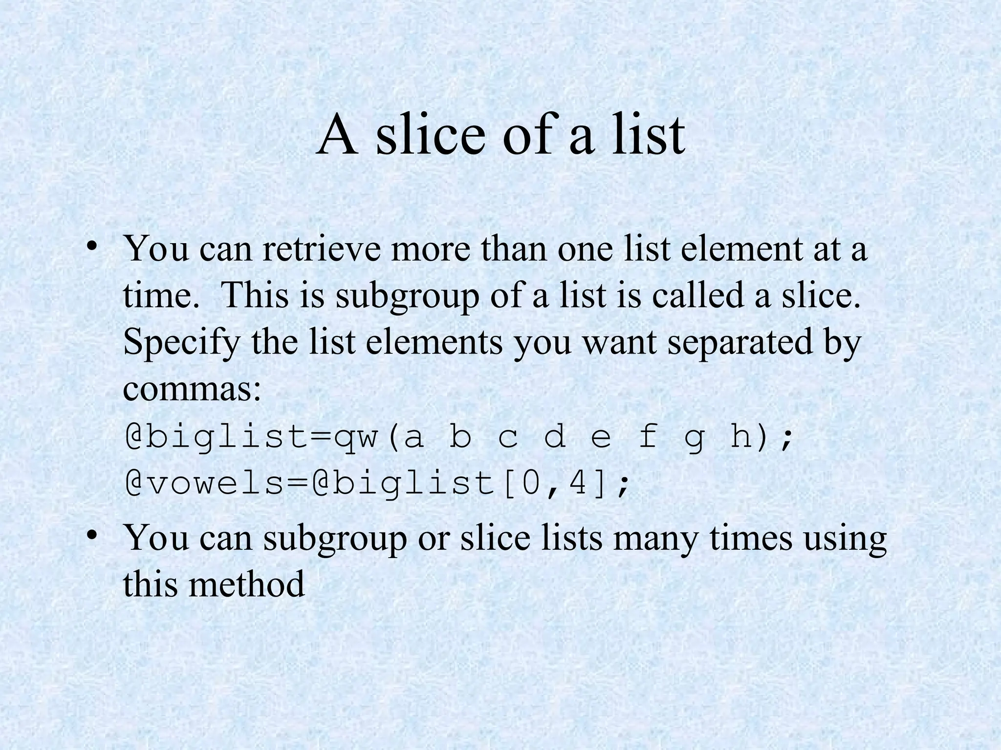 A slice of a list
• You can retrieve more than one list element at a
time. This is subgroup of a list is called a slice.
Specify the list elements you want separated by
commas:
@biglist=qw(a b c d e f g h);
@vowels=@biglist[0,4];
• You can subgroup or slice lists many times using
this method
 