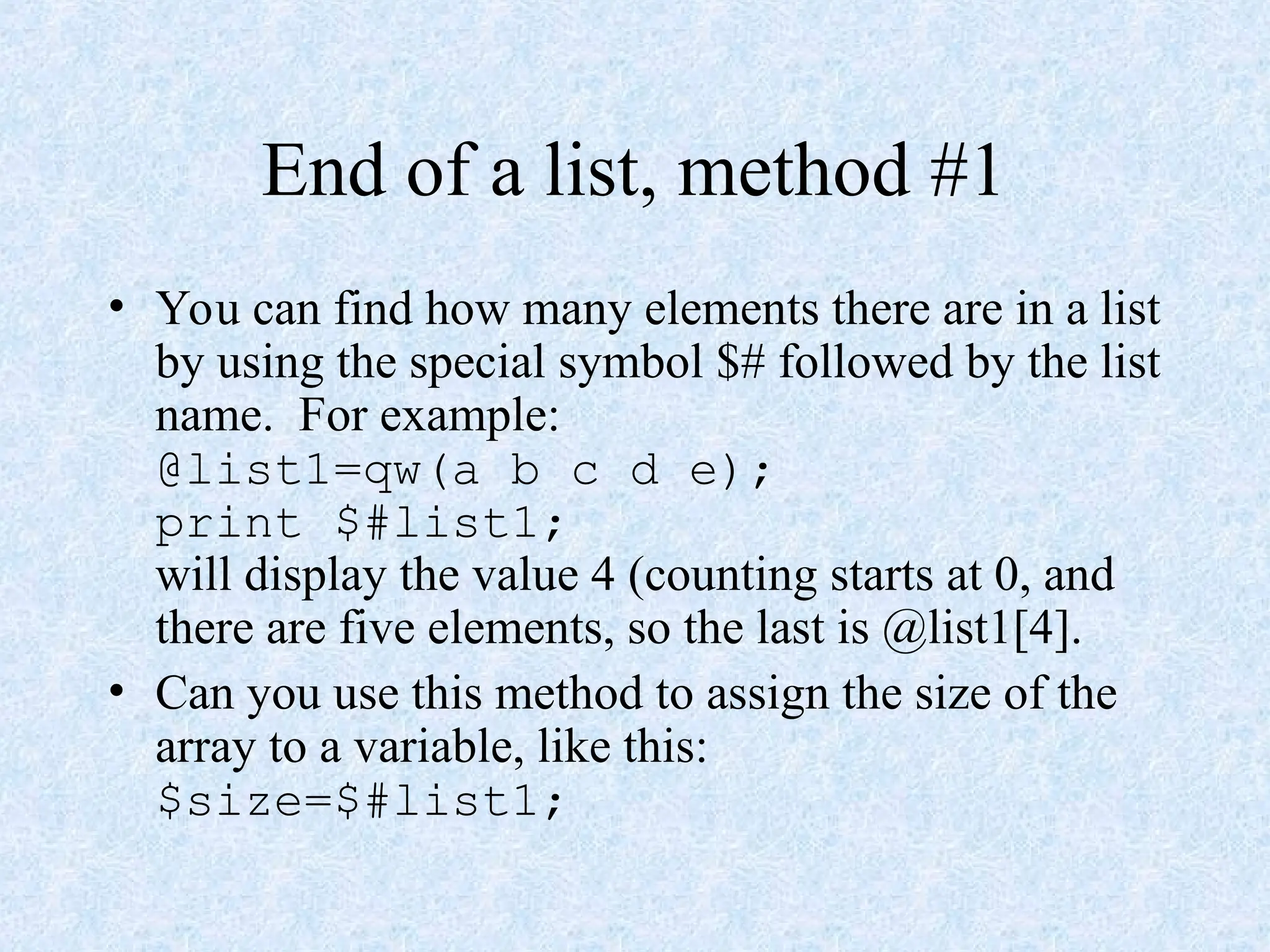 End of a list, method #1
• You can find how many elements there are in a list
by using the special symbol $# followed by the list
name. For example:
@list1=qw(a b c d e);
print $#list1;
will display the value 4 (counting starts at 0, and
there are five elements, so the last is @list1[4].
• Can you use this method to assign the size of the
array to a variable, like this:
$size=$#list1;
 