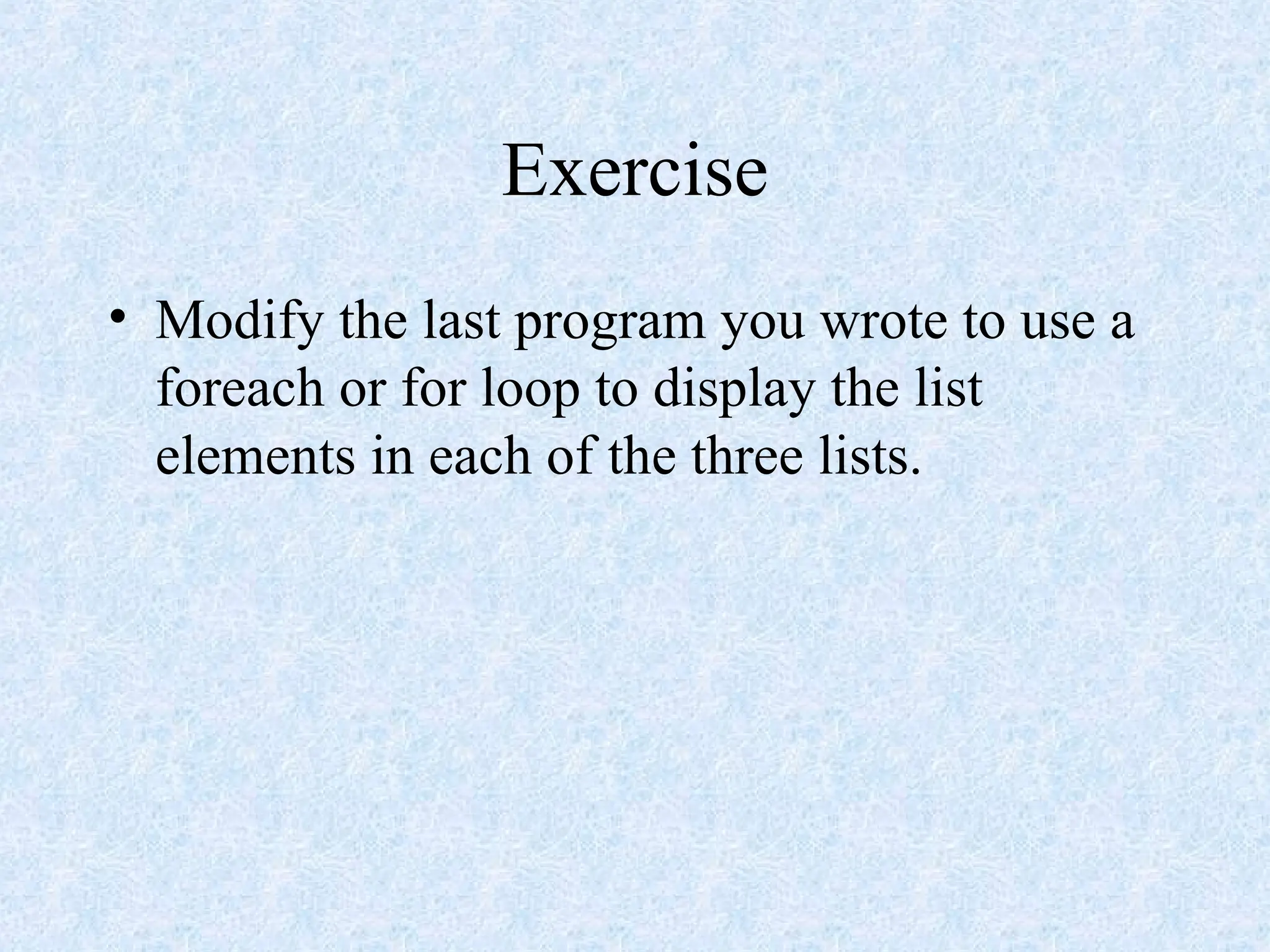 Exercise
• Modify the last program you wrote to use a
foreach or for loop to display the list
elements in each of the three lists.
 