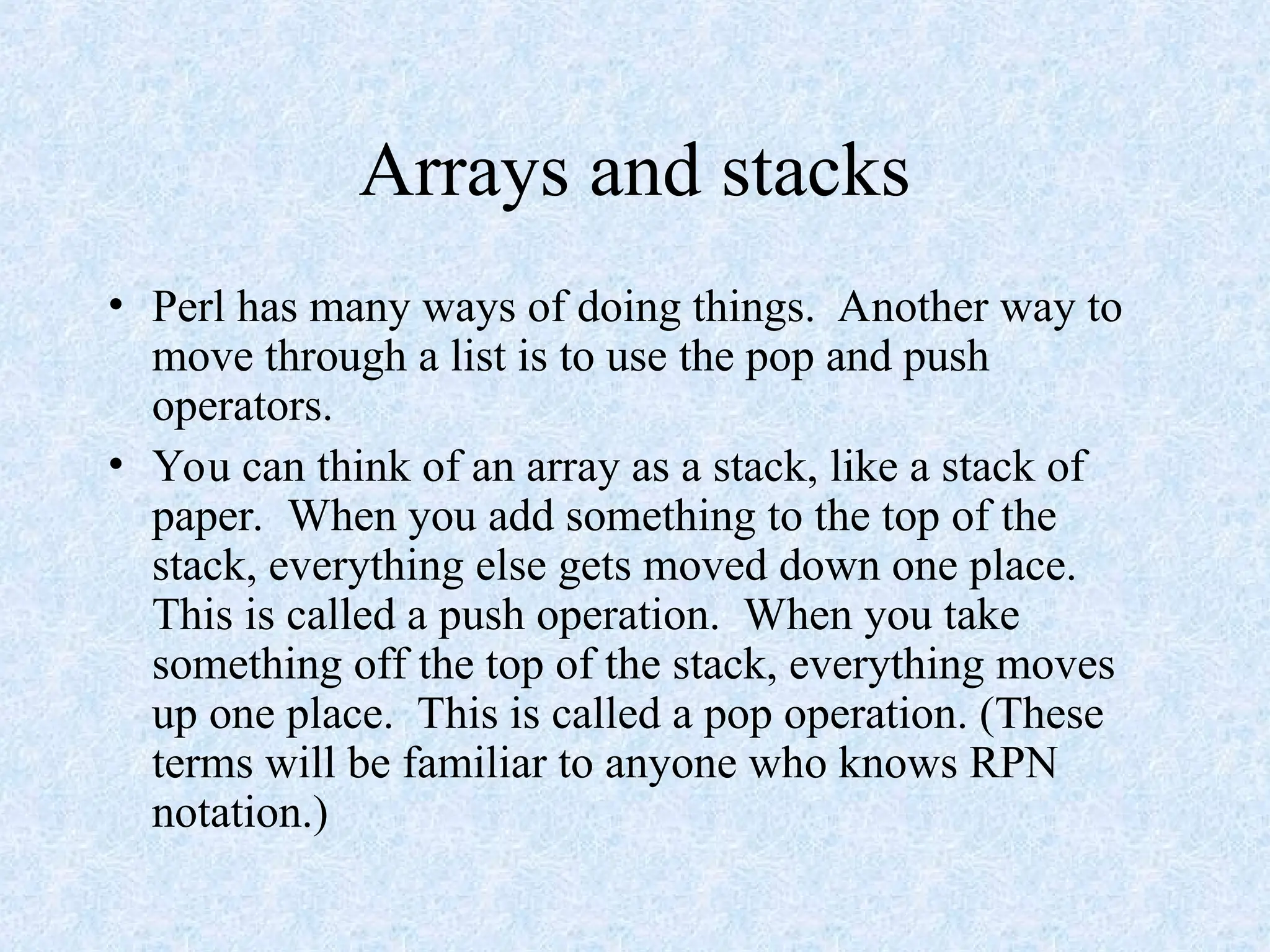 Arrays and stacks
• Perl has many ways of doing things. Another way to
move through a list is to use the pop and push
operators.
• You can think of an array as a stack, like a stack of
paper. When you add something to the top of the
stack, everything else gets moved down one place.
This is called a push operation. When you take
something off the top of the stack, everything moves
up one place. This is called a pop operation. (These
terms will be familiar to anyone who knows RPN
notation.)
 