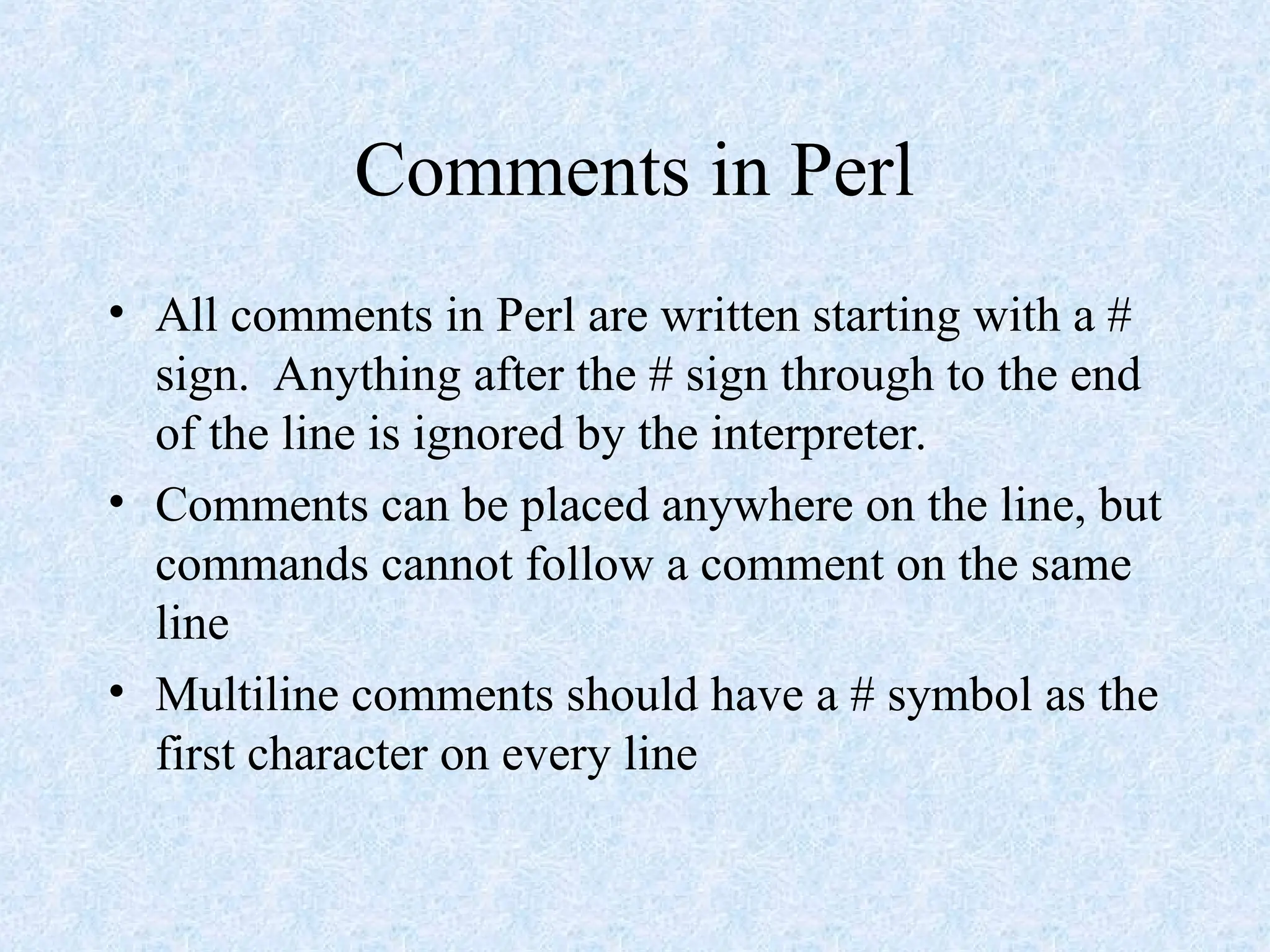 Comments in Perl
• All comments in Perl are written starting with a #
sign. Anything after the # sign through to the end
of the line is ignored by the interpreter.
• Comments can be placed anywhere on the line, but
commands cannot follow a comment on the same
line
• Multiline comments should have a # symbol as the
first character on every line
 