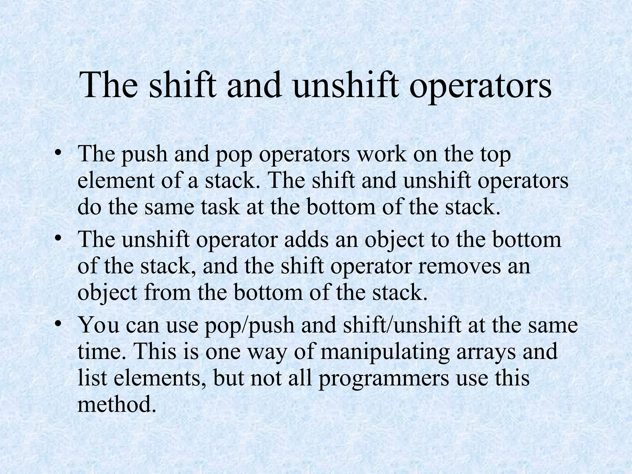 The shift and unshift operators
• The push and pop operators work on the top
element of a stack. The shift and unshift operators
do the same task at the bottom of the stack.
• The unshift operator adds an object to the bottom
of the stack, and the shift operator removes an
object from the bottom of the stack.
• You can use pop/push and shift/unshift at the same
time. This is one way of manipulating arrays and
list elements, but not all programmers use this
method.
 