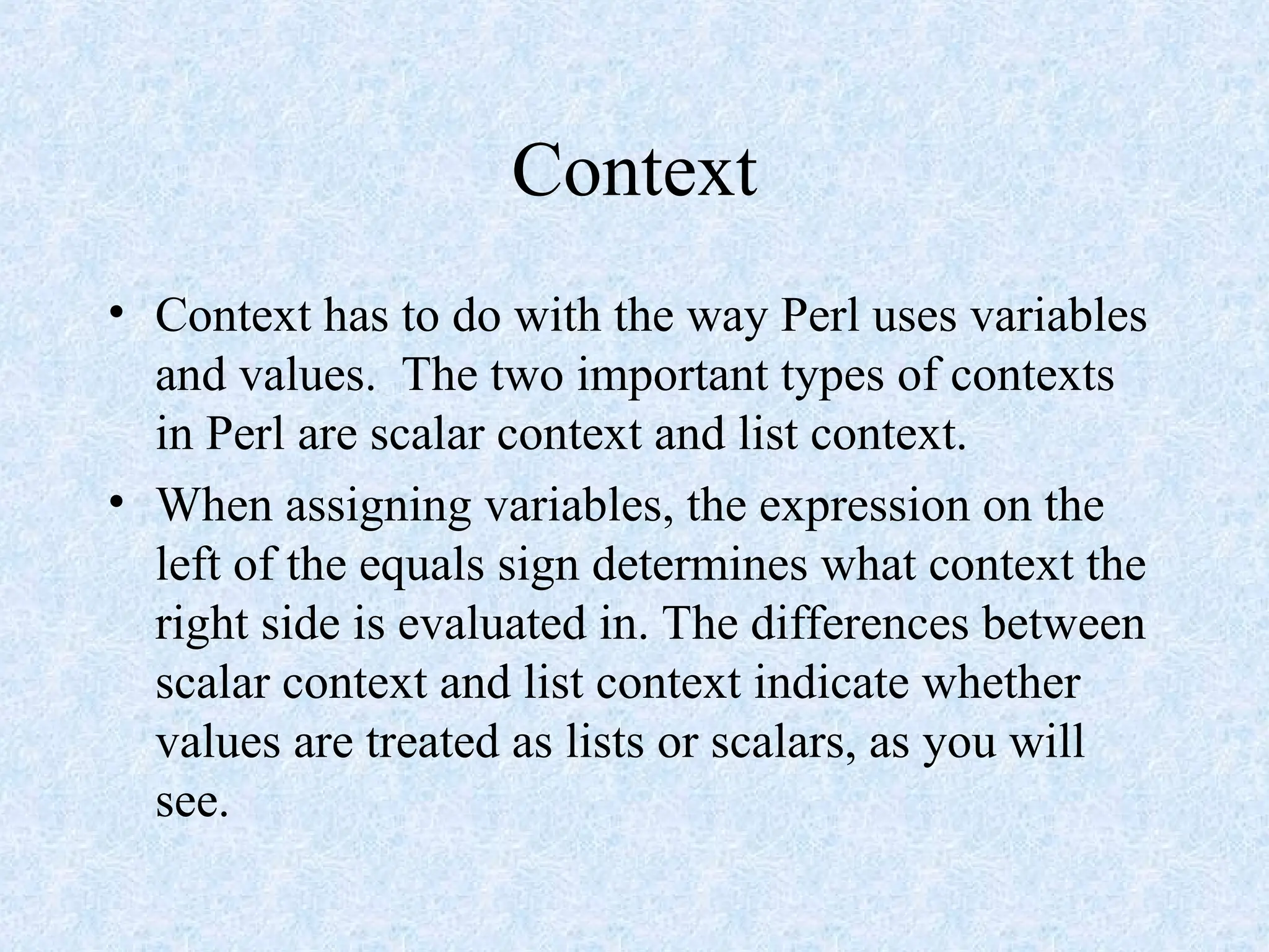 Context
• Context has to do with the way Perl uses variables
and values. The two important types of contexts
in Perl are scalar context and list context.
• When assigning variables, the expression on the
left of the equals sign determines what context the
right side is evaluated in. The differences between
scalar context and list context indicate whether
values are treated as lists or scalars, as you will
see.
 