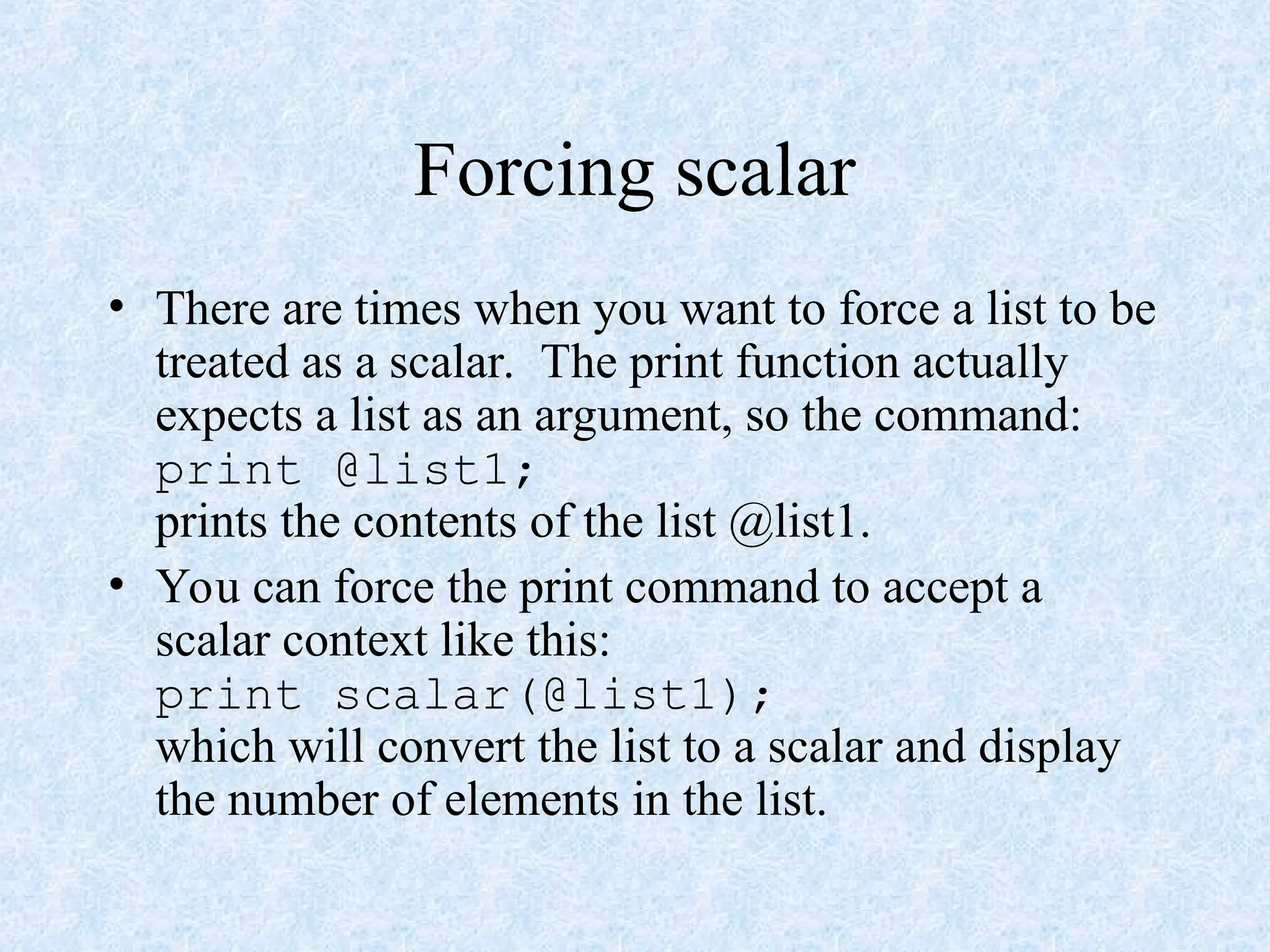 Forcing scalar
• There are times when you want to force a list to be
treated as a scalar. The print function actually
expects a list as an argument, so the command:
print @list1;
prints the contents of the list @list1.
• You can force the print command to accept a
scalar context like this:
print scalar(@list1);
which will convert the list to a scalar and display
the number of elements in the list.
 
