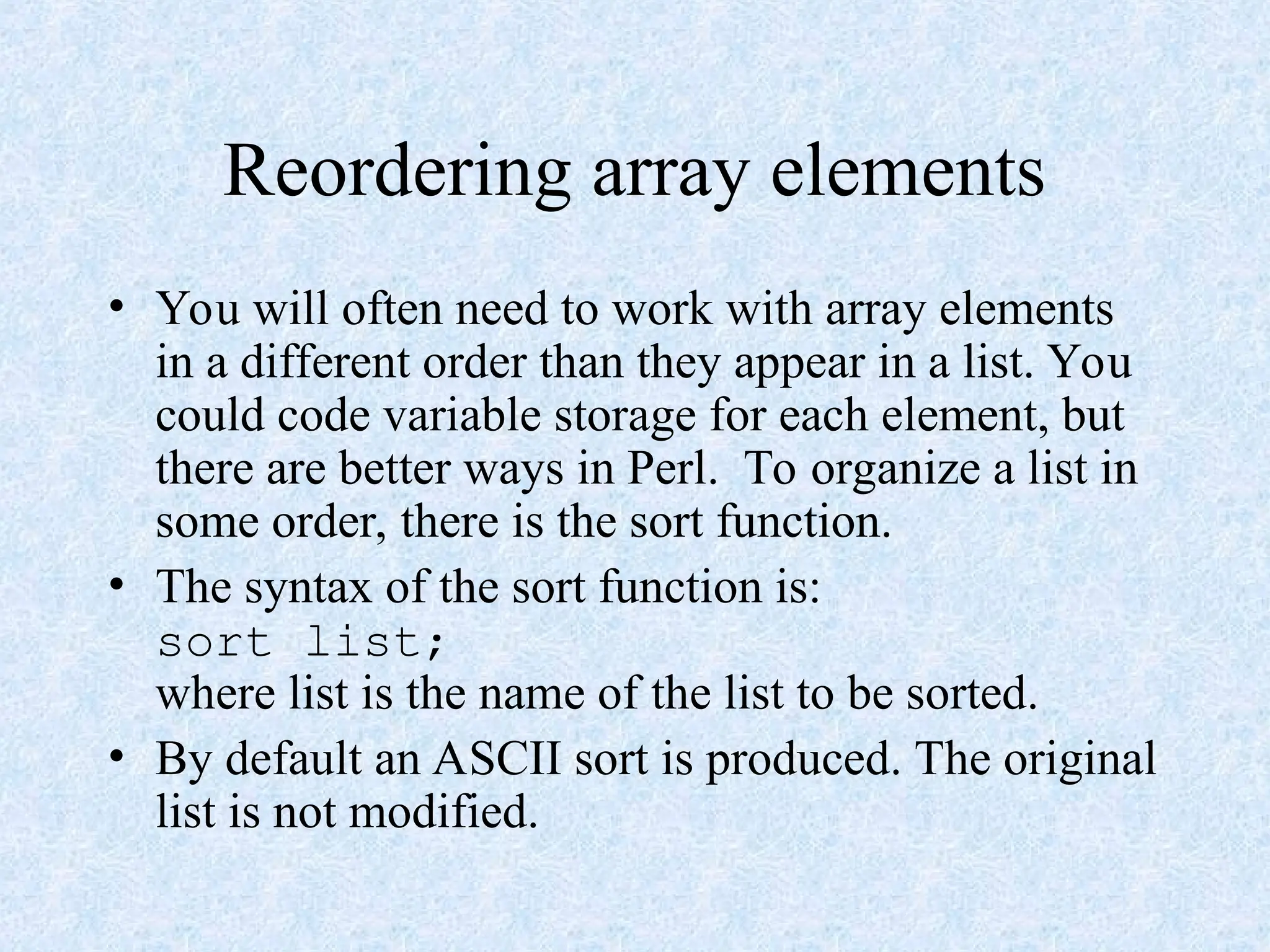 Reordering array elements
• You will often need to work with array elements
in a different order than they appear in a list. You
could code variable storage for each element, but
there are better ways in Perl. To organize a list in
some order, there is the sort function.
• The syntax of the sort function is:
sort list;
where list is the name of the list to be sorted.
• By default an ASCII sort is produced. The original
list is not modified.
 