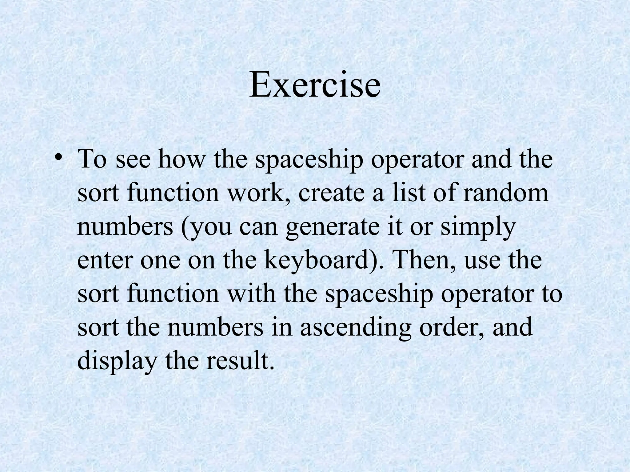 Exercise
• To see how the spaceship operator and the
sort function work, create a list of random
numbers (you can generate it or simply
enter one on the keyboard). Then, use the
sort function with the spaceship operator to
sort the numbers in ascending order, and
display the result.
 