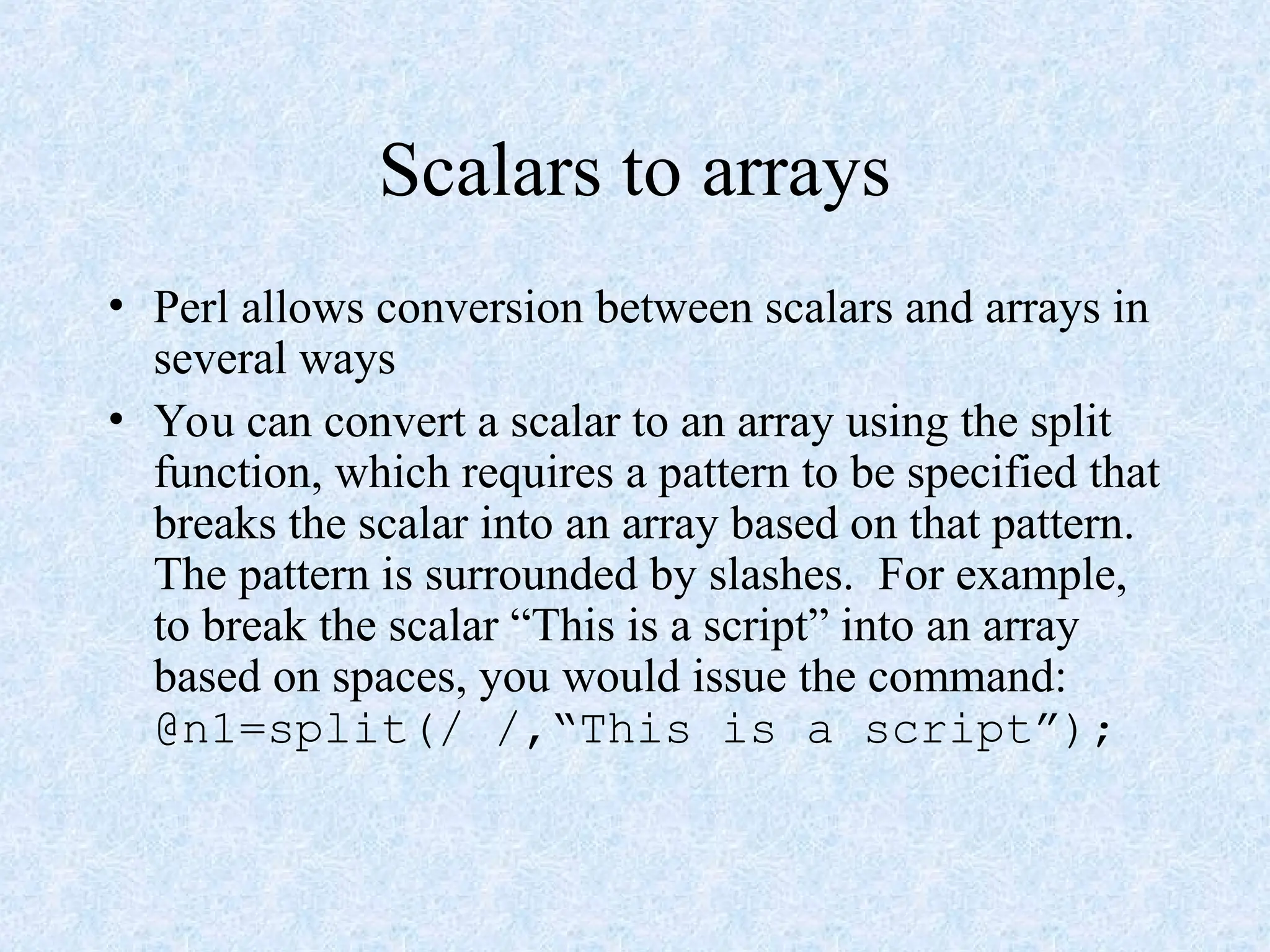 Scalars to arrays
• Perl allows conversion between scalars and arrays in
several ways
• You can convert a scalar to an array using the split
function, which requires a pattern to be specified that
breaks the scalar into an array based on that pattern.
The pattern is surrounded by slashes. For example,
to break the scalar “This is a script” into an array
based on spaces, you would issue the command:
@n1=split(/ /,“This is a script”);
 