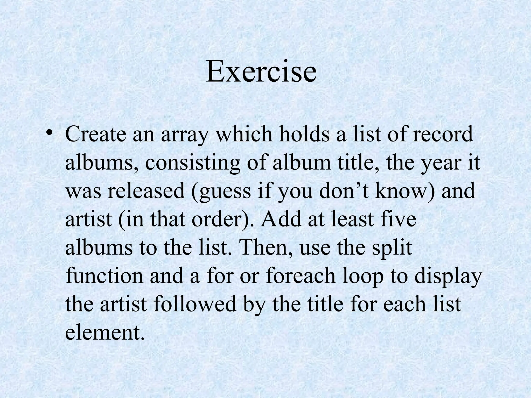 Exercise
• Create an array which holds a list of record
albums, consisting of album title, the year it
was released (guess if you don’t know) and
artist (in that order). Add at least five
albums to the list. Then, use the split
function and a for or foreach loop to display
the artist followed by the title for each list
element.
 