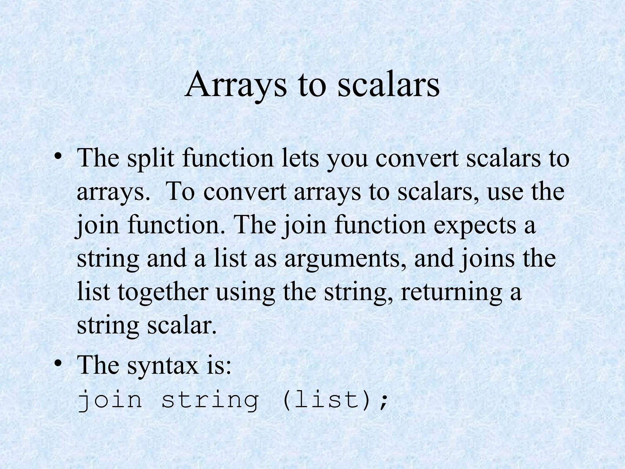 Arrays to scalars
• The split function lets you convert scalars to
arrays. To convert arrays to scalars, use the
join function. The join function expects a
string and a list as arguments, and joins the
list together using the string, returning a
string scalar.
• The syntax is:
join string (list);
 