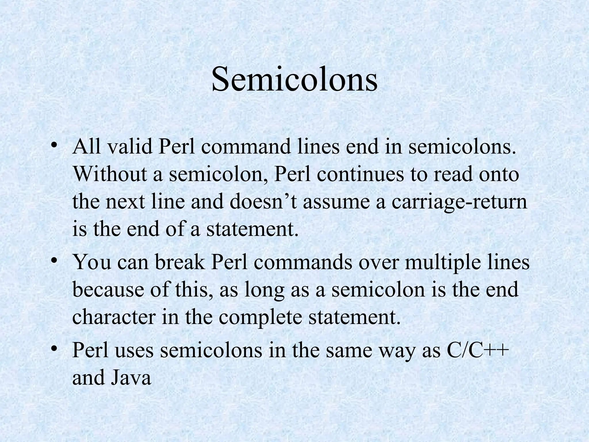 Semicolons
• All valid Perl command lines end in semicolons.
Without a semicolon, Perl continues to read onto
the next line and doesn’t assume a carriage-return
is the end of a statement.
• You can break Perl commands over multiple lines
because of this, as long as a semicolon is the end
character in the complete statement.
• Perl uses semicolons in the same way as C/C++
and Java
 