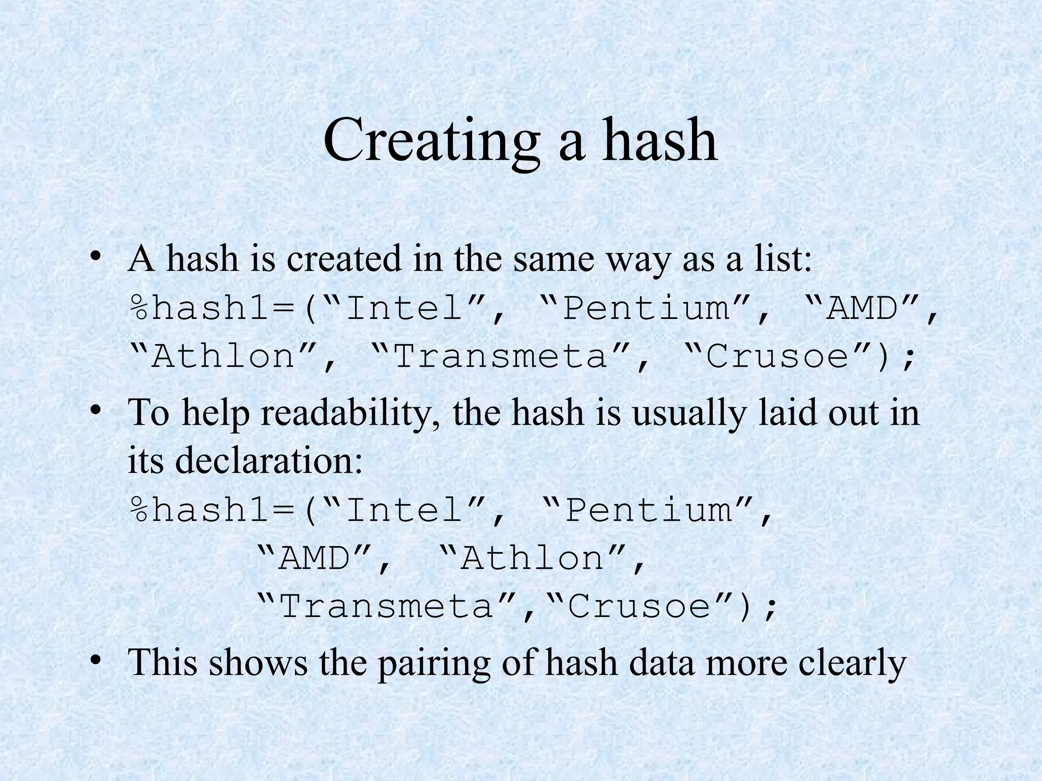 Creating a hash
• A hash is created in the same way as a list:
%hash1=(“Intel”, “Pentium”, “AMD”,
“Athlon”, “Transmeta”, “Crusoe”);
• To help readability, the hash is usually laid out in
its declaration:
%hash1=(“Intel”, “Pentium”,
“AMD”, “Athlon”,
“Transmeta”,“Crusoe”);
• This shows the pairing of hash data more clearly
 