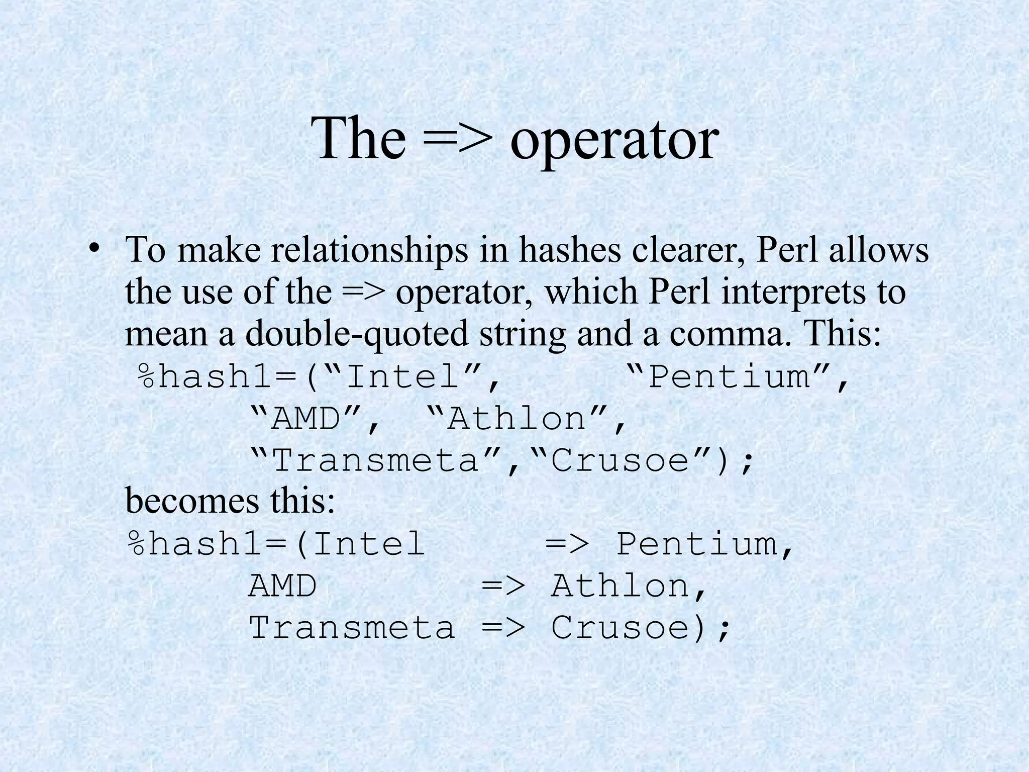 The => operator
• To make relationships in hashes clearer, Perl allows
the use of the => operator, which Perl interprets to
mean a double-quoted string and a comma. This:
%hash1=(“Intel”, “Pentium”,
“AMD”, “Athlon”,
“Transmeta”,“Crusoe”);
becomes this:
%hash1=(Intel => Pentium,
AMD => Athlon,
Transmeta => Crusoe);
 