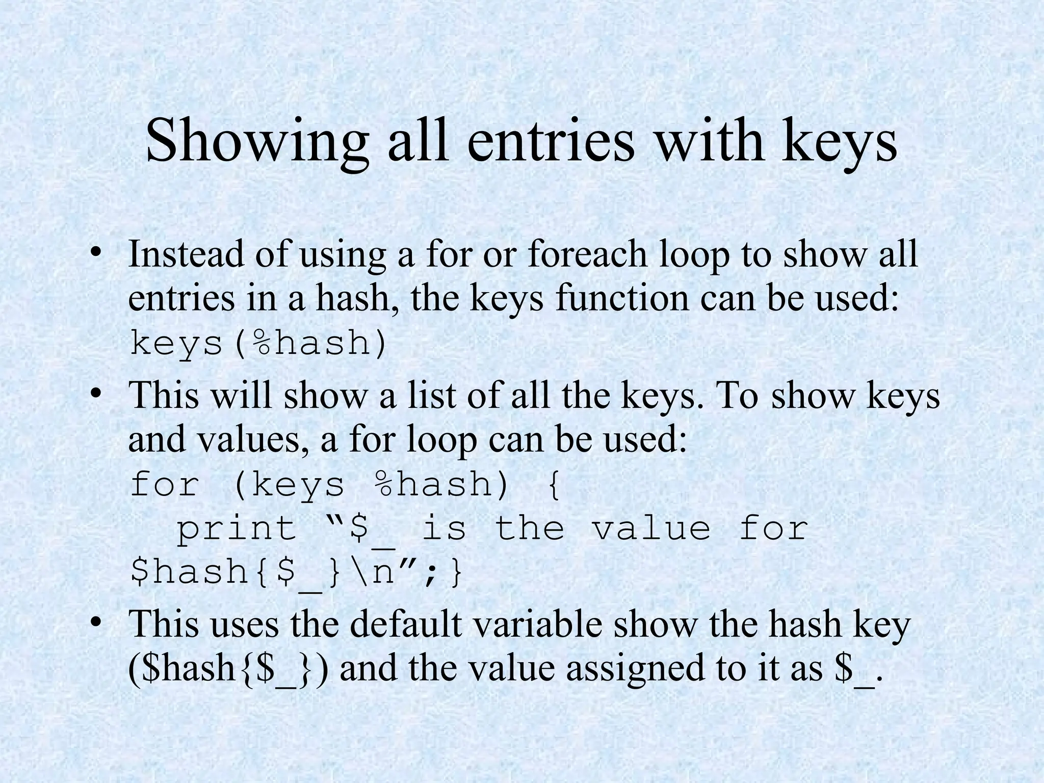 Showing all entries with keys
• Instead of using a for or foreach loop to show all
entries in a hash, the keys function can be used:
keys(%hash)
• This will show a list of all the keys. To show keys
and values, a for loop can be used:
for (keys %hash) {
print “$_ is the value for
$hash{$_}n”;}
• This uses the default variable show the hash key
($hash{$_}) and the value assigned to it as $_.
 