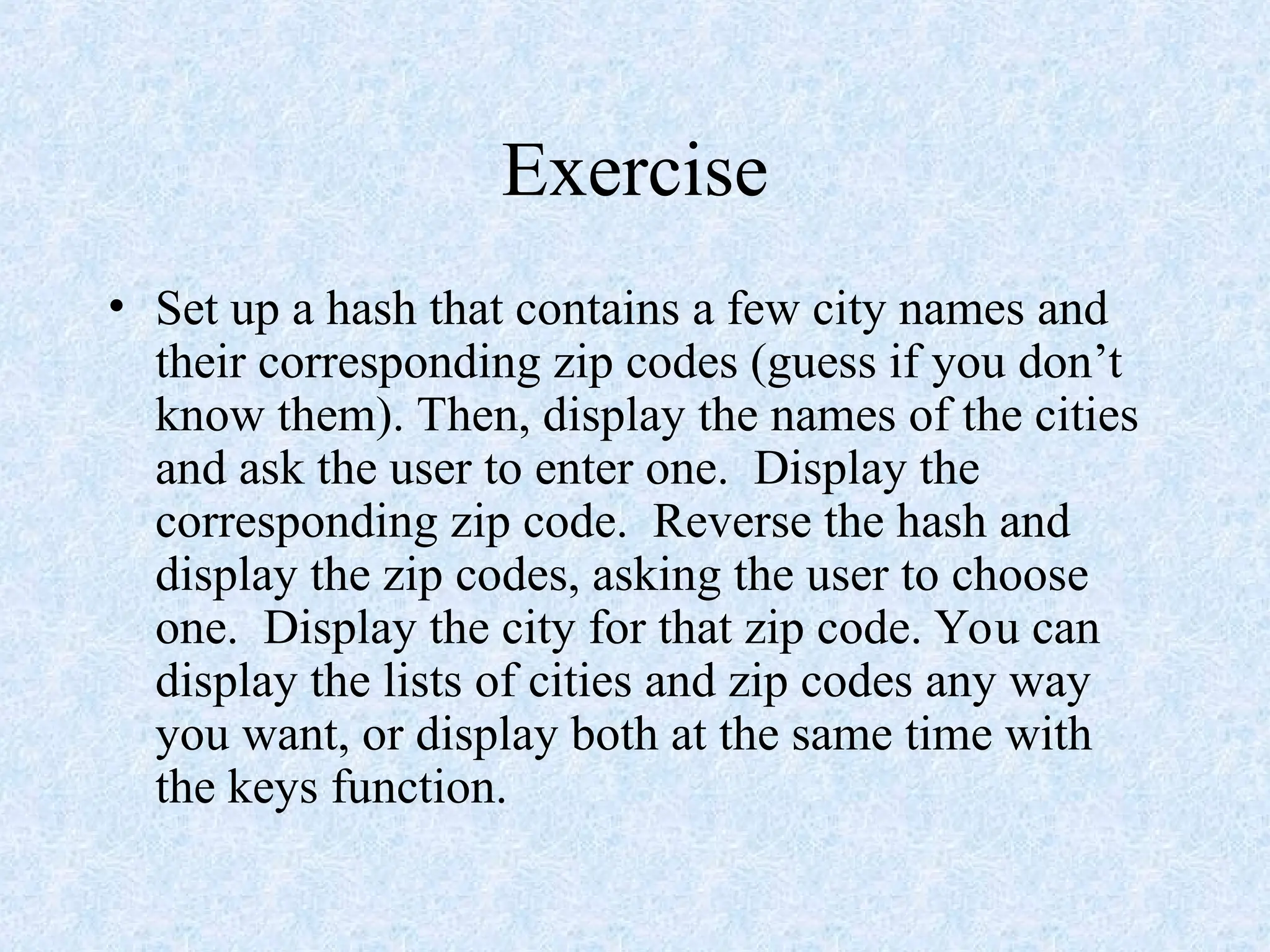 Exercise
• Set up a hash that contains a few city names and
their corresponding zip codes (guess if you don’t
know them). Then, display the names of the cities
and ask the user to enter one. Display the
corresponding zip code. Reverse the hash and
display the zip codes, asking the user to choose
one. Display the city for that zip code. You can
display the lists of cities and zip codes any way
you want, or display both at the same time with
the keys function.
 