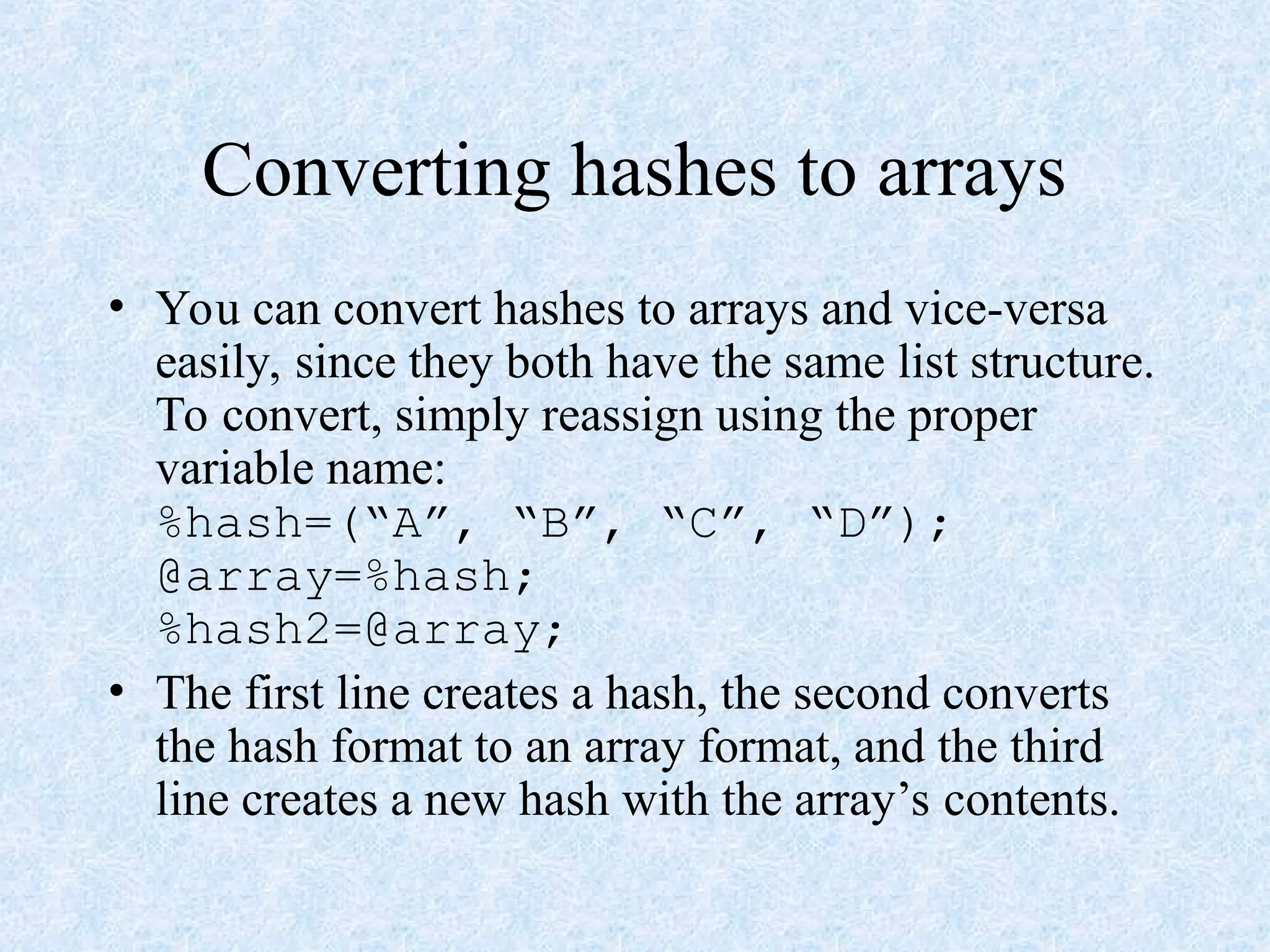 Converting hashes to arrays
• You can convert hashes to arrays and vice-versa
easily, since they both have the same list structure.
To convert, simply reassign using the proper
variable name:
%hash=(“A”, “B”, “C”, “D”);
@array=%hash;
%hash2=@array;
• The first line creates a hash, the second converts
the hash format to an array format, and the third
line creates a new hash with the array’s contents.
 