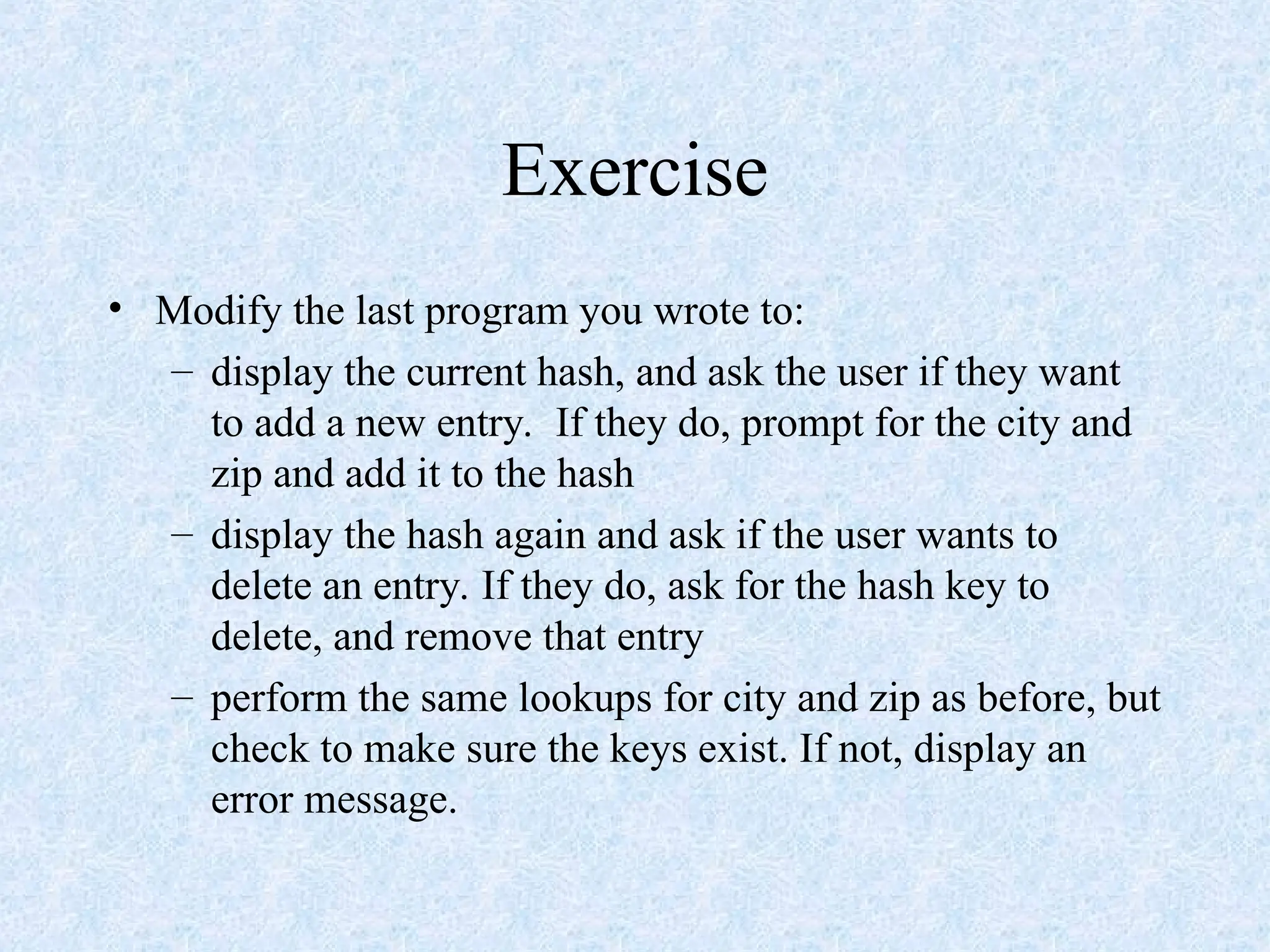 Exercise
• Modify the last program you wrote to:
– display the current hash, and ask the user if they want
to add a new entry. If they do, prompt for the city and
zip and add it to the hash
– display the hash again and ask if the user wants to
delete an entry. If they do, ask for the hash key to
delete, and remove that entry
– perform the same lookups for city and zip as before, but
check to make sure the keys exist. If not, display an
error message.
 