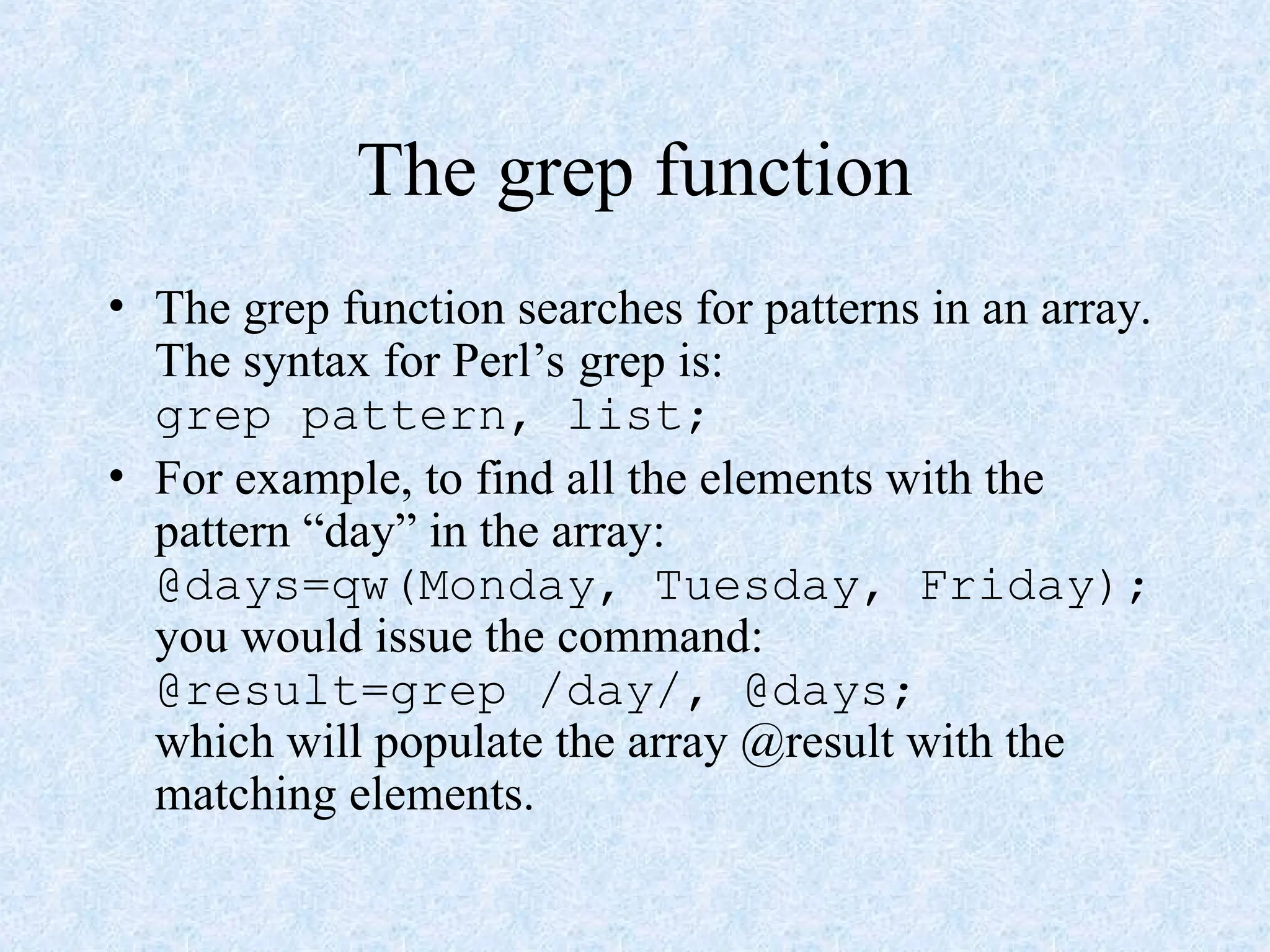 The grep function
• The grep function searches for patterns in an array.
The syntax for Perl’s grep is:
grep pattern, list;
• For example, to find all the elements with the
pattern “day” in the array:
@days=qw(Monday, Tuesday, Friday);
you would issue the command:
@result=grep /day/, @days;
which will populate the array @result with the
matching elements.
 